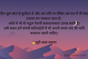 दिन शुरू होता है सूर्योदय से और अंत रात्रि पर लेकिन उस रात में भी चांद उजाला बन चमकता रहता है। 
अंधेरे में भी वो मद्धम रोशनी सकारात्मकता उत्पन्न करती है।
उसी प्रकार हमें संघर्षों कठिनाइयों में भी अपनी चमक चांद की भांति बरकरार रखनी चाहिए।
 
✍जूही खन्ना कश्यप 