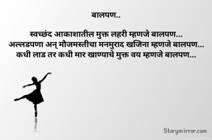 बालपण..

स्वच्छंद आकाशातील मुक्त लहरी म्हणजे बालपण...
अल्लडपणा अन् मौजमस्तीचा मनमुराद खजिना म्हणजे बालपण...
कधी लाड तर कधी मार खाण्याचे मुक्त वय म्हणजे बालपण...