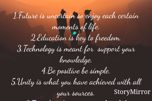 1.Future is uncertain so enjoy each certain moments of life.
2.Education is key to freedom.
3.Technology is meant for  support your knowledge.
4.Be positive be simple.
5.Unity is what you have achieved with all your sources.
6.Travel without regret is fruitful.
7.Season_Season is helpful for coward.
8.Mercy-Never  loose your mercy.
9.Life-Life is beautiful when you enjoy.
10.journey is knowledge 
