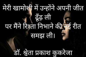 मेरी खामोशी में उन्होंने अपनी जीत ढूँढ़ ली
पर मैंने रिश्ता निभाने की नई रीत समझ ली।

डॉ. श्वेता प्रकाश कुकरेजा