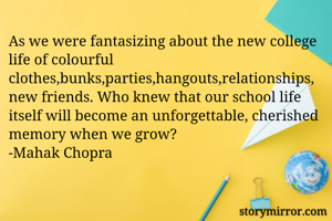 As we were fantasizing about the new college life of colourful clothes,bunks,parties,hangouts,relationships, new friends. Who knew that our school life itself will become an unforgettable, cherished memory when we grow?
-Mahak Chopra