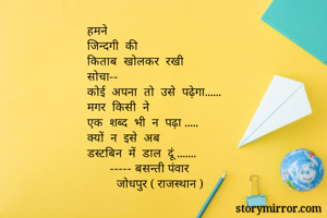 हमने  
जिन्दगी  की  
किताब  खोलकर  रखी
सोचा--
कोई  अपना  तो  उसे  पढ़ेगा......
मगर  किसी  ने 
एक  शब्द  भी  न  पढ़ा .....
क्यों  न  इसे  अब 
डस्टबिन  में  डाल  दूं .......
       ----- बसन्ती पंवार 
         जोधपुर ( राजस्थान )