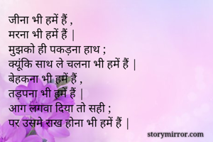 जीना भी हमें हैं ,
मरना भी हमें हैं |
मुझको ही पकड़ना हाथ ;
क्यूंकि साथ ले चलना भी हमें हैं |
बेहकना भी हमें हैं , 
तड़पना भी हमें हैं |
आग लगवा दिया तो सही ;
पर उसमे राख होना भी हमें हैं |
