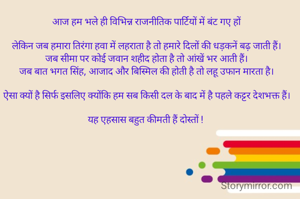 आज हम भले ही विभिन्न राजनीतिक पार्टियों में बंट गए हों

लेकिन जब हमारा तिरंगा हवा में लहराता है तो हमारे दिलों की धड़कनें बढ़ जाती हैं।
जब सीमा पर कोई जवान शहीद होता है तो आंखें भर आती हैं।
जब बात भगत सिंह, आजाद और बिस्मिल की होती है तो लहू उफान मारता है।

ऐसा क्यों है सिर्फ इसलिए क्योंकि हम सब किसी दल के बाद में है पहले कट्टर देशभक्त हैं।

यह एहसास बहुत कीमती हैं दोस्तों ! 