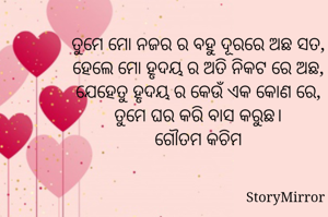 ତୁମେ ମୋ ନଜର ର ବହୁ ଦୂରରେ ଅଛ ସତ,
ହେଲେ ମୋ ହୃଦୟ ର ଅତି ନିକଟ ରେ ଅଛ,
ଯେହେତୁ ହୃଦୟ ର କେଉଁ ଏକ କୋଣ ରେ,
ତୁମେ ଘର କରି ବାସ କରୁଛ।
ଗୌତମ କଚିମ
