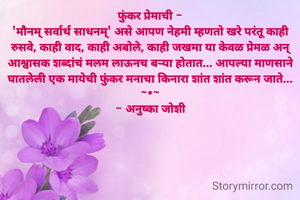 फुंकर प्रेमाची -
'मौनम् सर्वार्थ साधनम्' असे आपण नेहमी म्हणतो खरे परंतू काही रुसवे, काही वाद, काही अबोले, काही जखमा या केवळ प्रेमळ अन् आश्वासक शब्दांचं मलम लाऊनच बऱ्या होतात... आपल्या माणसाने घातलेली एक मायेची फुंकर मनाचा किनारा शांत शांत करून जाते...
~•~
- अनुष्का जोशी