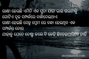 ରାକ୍ଷୀ ହେଉଛି ଏମିତି ଏକ ସୁତା ଯାହା ଭାଇ ଭଉଣୀକୁ ଗୋଟିଏ ଦୃଢ ସମ୍ପର୍କରେ ବାନ୍ଧିଦେଇଥାଏ
ରାକ୍ଷୀ ହେଇଛି ସେହ୍ନ ପ୍ରେମ ରେ ବନ୍ଧା ହେଇଥିବ ଏକ ସମ୍ପର୍କର ଡୋର 
ଯାହାକୁ ଯେତେ ଚେଷ୍ଟା କଲେ ବି କେହି ଛିଡ଼େଇପାରିବେ ନାହିଁ   
