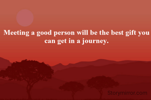 Meeting a good person will be the best gift you can get in a journey.