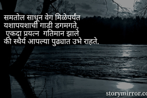 समतोल साधून वेग मिळेपर्यंत 
यशापयशाची गाडी डगमगते,
 एकदा प्रयत्न  गतिमान झाले 
की स्थैर्य आपल्या पुढ्यात उभे राहते.