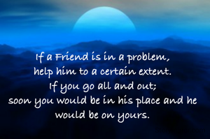 If a Friend is in a problem,
help him to a certain extent.
If you go all and out;
soon you would be in his place and he would be on yours.