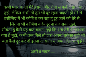 कभी प्यार था तो मेरे हंसना और रोना से फर्क पड़ता था  तुझे, लेकिन अभी तो तुम भी दूर रहना चाहती हो मेरे से इसीलिए मैं भी कोशिश कर रहा हूं दूर जाने को तेरे से, 
 जितना भी कोशिश करूं दूर ना कर सका तुझे,‌ 
 सोचता हूं कैसे यह बात बताऊं तुझे कि अब तेरी आदत लग गया है मुझे, कभी वक्त मिले तो जरा अपना तरीका मुझे भी बता कैसे दूर कर दी इतना आसानी से अपने दिल से मुझे।

अमरेश रावत.....