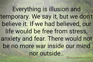 Everything is illusion and temporary. We say it, but we don't believe it. If we had believed, our life would be free from stress, anxiety and fear. There would not be no more war inside our mind nor outside..