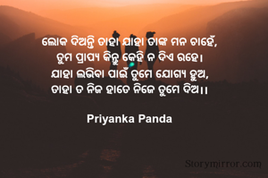 ‎ଲୋକ ଦିଅନ୍ତି ତାହା ଯାହା ତାଙ୍କ ମନ ଚାହେଁ,
‎ତୁମ ପ୍ରାପ୍ୟ କିନ୍ତୁ କେହି ନ ଦିଏ ରହେ।
‎ଯାହା ଲଭିବା ପାଇଁ ତୁମେ ଯୋଗ୍ୟ ହୁଅ,
‎ତାହା ତ ନିଜ ହାତେ ନିଜେ ତୁମେ ଦିଅ।।
‎
‎Priyanka Panda
‎