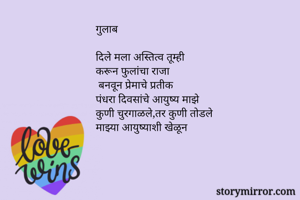 गुलाब 

दिले मला अस्तित्व तूम्ही 
करून फुलांचा राजा 
 बनवून प्रेमाचे प्रतीक 
पंधरा दिवसांचे आयुष्य माझे 
कुणी चुरगाळले,तर कुणी तोडले 
माझ्या आयुष्याशी खेळून 

