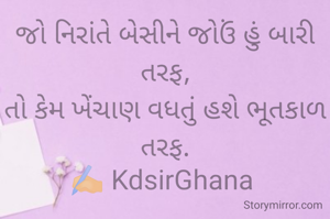 જો નિરાંતે બેસીને જોઉં હું બારી તરફ,
તો કેમ ખેંચાણ વધતું હશે ભૂતકાળ તરફ.
✍️ KdsirGhana 
