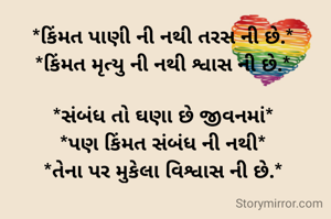 *કિંમત પાણી ની નથી તરસ ની છે.*
*કિંમત મૃત્યુ ની નથી શ્વાસ ની છે.*

*સંબંધ તો ઘણા છે જીવનમાં*
*પણ કિંમત સંબંધ ની નથી*
*તેના પર મુકેલા વિશ્વાસ ની છે.*