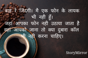 वाह रे जिंदगी। मै एक फोन के लायक भी नही हूँ।
जहां आपका फोन नही उठाया जाता है वहां आपको जाना तो क्या दुबारा कॉल भी नही करना चाहिए।