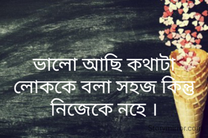 ভালো আছি কথাটা লোককে বলা সহজ কিন্তু নিজেকে নহে ।