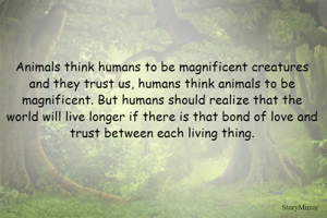 Animals think humans to be magnificent creatures and they trust us, humans think animals to be magnificent. But humans should realize that the world will live longer if there is that bond of love and trust between each living thing.