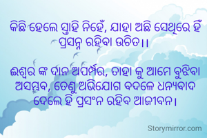 କିଛି ହେଲେ ସ୍ତାହି ନିହେଁ, ଯାହା ଅଛି ସେଥିରେ ହିଁ ପ୍ରସନ୍ନ ରହିବା ଉଚିତ।। 

ଈଶ୍ୱର ଙ୍କ ଦାନ ଅପର୍ମ୍ପର, ତାହା କୁ ଆମେ ବୁଝିବା ଅସମ୍ଭବ, ତେଣୁ ଅଭିଯୋଗ ବଦଳେ ଧନ୍ୟବାଦ ଦେଲେ ହି ପ୍ରସଂନ ରହିବ ଆଜୀବନ।