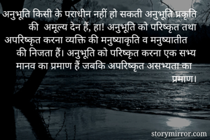 अनुभूति किसी के पराधीन नहीं हो सकती अनुभूति प्रकृति की  अमूल्य देन हैं, हा! अनुभूति को परिष्कृत तथा अपरिष्कृत करना व्यक्ति की मनुष्याकृति व मनुष्यातीत की निजता हैं। अनुभूति को परिष्कृत करना एक सभ्य मानव का प्रमाण हैं जबकि अपरिष्कृत असभ्यता का प्रमाण।
