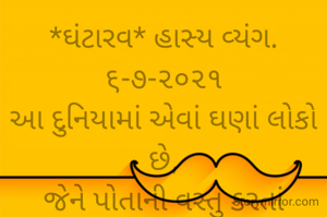 *ઘંટારવ* હાસ્ય વ્યંગ. ૬-૭-૨૦૨૧
આ દુનિયામાં એવાં ઘણાં લોકો છે,
જેને પોતાની વસ્તુ કરતાં બીજાની વસ્તુઓ ગમે છે.
પોતાની પત્ની હોવા છતાંય પર સ્ત્રીને જુએ એટલે દિમાગમાં ઘંટારવ વાગે,
કાશ આ રૂપસુંદરી મારી પત્ની હોત તો એને હાથમાં રાખતો.
મોબાઈલ ગમે એટલો મોંઘો ખિસ્સામાં પડયો હોય,
પણ બીજાનો મોબાઈલ જુએ એટલે દિલમાં ઘંટારવ થાય કાશ આવો મોબાઈલ મારે હોય તો..
*કોપી આરક્ષિત* ©
ભાવના ભટ્ટ અમદાવાદ...
➖〰️➖〰️➖〰️➖〰️➖〰️
