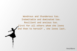Wondrous and thunderous too.
Indomitable and dominated too.
Resilient and anxious too.
First for all others whom she loves
 and then to herself , she loves last.









