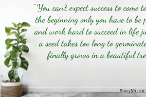 " You can't expect success to come to you in the beginning only you have to be patient and work hard to succeed in life just like a seed takes too long to germinate and finally grows in a beautiful tree "