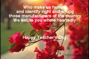 Who make us human
 and identify right and wrong
 those manufacturers of the country
 We salute you whole heartedly!



 Happy Teacher's Day.