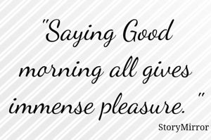 "Saying Good morning all gives immense pleasure. "