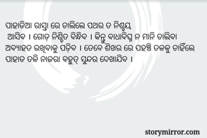 ପାହାଡିଆ ରାସ୍ତା ରେ ଚାଲିଲେ ପଥର ତ ନିଶ୍ଚୟ
 ଆସିବ । ଗୋଡ଼ ନିଶ୍ଚିତ ବିନ୍ଧିବ । କିନ୍ତୁ ବାଧାବିଘ୍ନ ନ ମାନି ଚାଲିବା ଅବ୍ୟାହତ ରଖିବାକୁ ପଡ଼ିବ । ତେବେ ଶିଖର ରେ ପହଞ୍ଚି ତଳକୁ ଚାହିଁଲେ ପାହାଡ ତଳି ନାଜରା ବହୁତ୍ ସୁନ୍ଦର ଦେଖାଯିବ । 