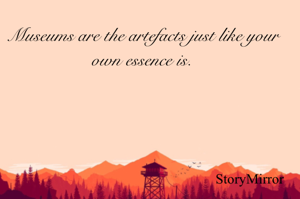 Museums are the artefacts just like your own essence is.