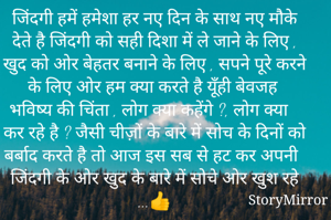 जिंदगी हमें हमेशा हर नए दिन के साथ नए मौके देते है जिंदगी को सही दिशा में ले जाने के लिए , खुद को ओर बेहतर बनाने के लिए , सपने पूरे करने के लिए ओर हम क्या करते है यूँही बेवजह भविष्य की चिंता , लोग क्या कहेंगे ?, लोग क्या कर रहे है ? जैसी चीज़ों के बारे में सोच के दिनों को बर्बाद करते है तो आज इस सब से हट कर अपनी जिंदगी के ओर खुद के बारे में सोचे ओर खुश रहे ...👍