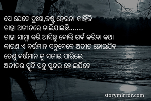 ସେ ଯେତେ ଦୁଃଖ,କଷ୍ଟ ହେଉନା କାହିଁକି
ତାହା ଅତୀତରେ ଚାଲିଯାଇଛି........
ତାହା ସାମ୍ନା କରି ଆସିଛୁ ବୋଲି ଗର୍ବ କରିବା କଥା
କାରଣ ଏ ବର୍ତ୍ତମାନ ସବୁବେଳେ ଅତୀତ ହୋଇଯିବ
ତେଣୁ ବର୍ତ୍ତମାନ କୁ ସଜାଇ ପାରିଲେ
ଅତୀତର ସ୍ମୃତି ସବୁ ସୁନ୍ଦର ହୋଇଯିବେ