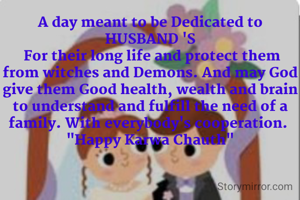 A day meant to be Dedicated to HUSBAND 'S
 For their long life and protect them from witches and Demons. And may God give them Good health, wealth and brain to understand and fulfill the need of a family. With everybody's cooperation. 
"Happy Karwa Chauth"