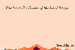Fire leaves the Powder of the burnt things 