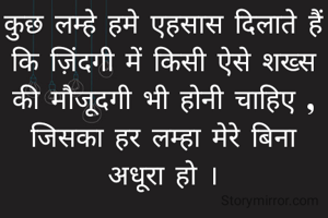 कुछ लम्हे हमे एहसास दिलाते हैं कि ज़िंदगी में किसी ऐसे शख्स की मौजूदगी भी होनी चाहिए , जिसका हर लम्हा मेरे बिना अधूरा हो ।