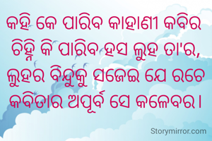 କହି କେ ପାରିବ କାହାଣୀ କବିର 
ଚିହ୍ନି କି ପାରିବ ହସ ଲୁହ ତା'ର,
ଲୁହର ବିନ୍ଦୁକୁ ସଜେଇ ଯେ ରଚେ
କବିତାର ଅପୂର୍ବ ସେ କଳେବର।
