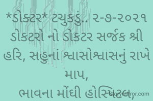 *ડોક્ટર* ટચુકડું.. ૨-૭-૨૦૨૧
ડોકટરો નો ડોકટર સર્જક શ્રી હરિ, સહુનાં શ્વાસોશ્વાસનું રાખે માપ,
ભાવના મોંઘી હોસ્પિટલ, દવાઓ, રહી જાય અહીં, ડોક્ટર હાથ ઘસતાં રહી જાય,
 તેડું આવે મોટા ડોક્ટરનું કોઈ કારી નાં ચાલે, 
પળભરમાં ખેલ  સમાપ્ત...
ભાવના ભટ્ટ અમદાવાદ...
➖〰️➖〰️➖〰️➖〰️➖