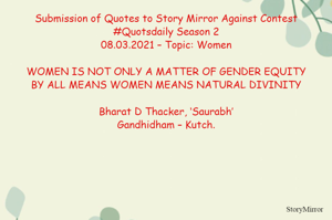 Submission of Quotes to Story Mirror Against Contest #Quotsdaily Season 2
08.03.2021 – Topic: Women

WOMEN IS NOT ONLY A MATTER OF GENDER EQUITY
BY ALL MEANS WOMEN MEANS NATURAL DIVINITY

Bharat D Thacker, ‘Saurabh’
Gandhidham – Kutch.

