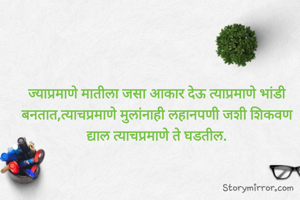 ज्याप्रमाणे मातीला जसा आकार देऊ त्याप्रमाणे भांडी घडतात,त्याचप्रमाणे मुलांनाही लहानपणी जशी शिकवण द्याल त्याचप्रमाणे ते घडतील.