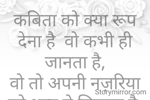 कबिता को क्या रूप देना है  वो कभी ही जानता है,
वो तो अपनी नज़रिया को शब्द मे लिखता है.