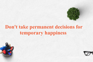 Don't take permanent decisions for temporary happiness 