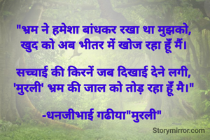 "भ्रम ने हमेशा बांधकर रखा था मुझको,
खुद को अब भीतर में खोज रहा हूंँ मैं।

सच्चाई की किरनें जब दिखाई देने लगी,
'मुरली' भ्रम की जाल को तोड़ रहा हूंँ मै।"

-धनजीभाई गढीया"मुरली" 