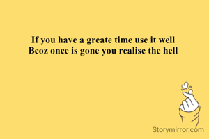 If you have a greate time use it well
Bcoz once is gone you realise the hell
