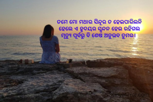 ତମେ ମୋ ମଥାର ସିନ୍ଦୂର ତ ହେଇପାରିଲନି
ହେଲେ ଏ ହୃଦୟର ସ୍ପନ୍ଦନ ହେଇ ରହିଗଲ
ମୃତ୍ୟୁ ପୂର୍ବରୁ ବି ଶେଷ ଅନୁଭବ ତୁମର। 