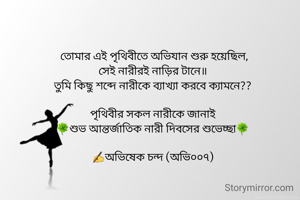  তোমার এই পৃথিবীতে অভিযান শুরু হয়েছিল,
সেই নারীরই নাড়ির টানে॥
তুমি কিছু শব্দে নারীকে ব্যাখ্যা করবে ক্যামনে??

পৃথিবীর সকল নারীকে জানাই
🍀শুভ আন্তর্জাতিক নারী দিবসের শুভেচ্ছা🍀

✍️অভিষেক চন্দ (অভি০০৭)