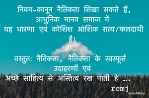 नियम-कानून नैतिकता सिखा सकते हैं, आधुनिक मानव समाज में 
यह धारणा एवं कोशिश आंशिक सत्य/फलदायी है। 

वस्तुतः नैतिकता, नैतिकता के स्वस्फूर्त उदाहरणों एवं 
अच्छे साहित्य से अस्तित्व रख पाती है ….  

rcmj