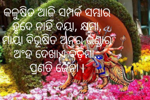 କଳୁଷିତ ଆଜି ସମ୍ପର୍କ ସମ୍ଭାର
ହୃଦେ ନାହିଁ ଦୟା, କ୍ଷମା,
ମାୟା ବିଭୂଷିତ ଅନ୍ତର ଭଣ୍ଡାର
ଅଂହ ଦେଖାଏ ବଡ଼ିମା..
ପ୍ରଣତି ଜେନା l