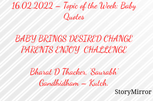 Submission of Quotes to Story Mirror against Contest #Quotsdaily Season 2
16.02.2022 – Topic of the Week: Baby Quotes

BABY BRINGS DESIRED CHANGE
PARENTS ENJOY  CHALLENGE

Bharat D Thacker, ‘Saurabh’
Gandhidham – Kutch.